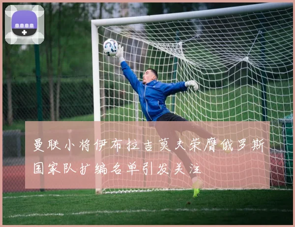 曼联小将伊布拉吉莫夫荣膺俄罗斯国家队扩编名单引发关注