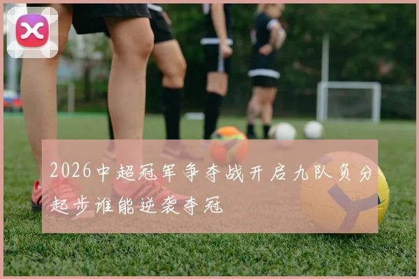 2026中超冠军争夺战开启九队负分起步谁能逆袭夺冠