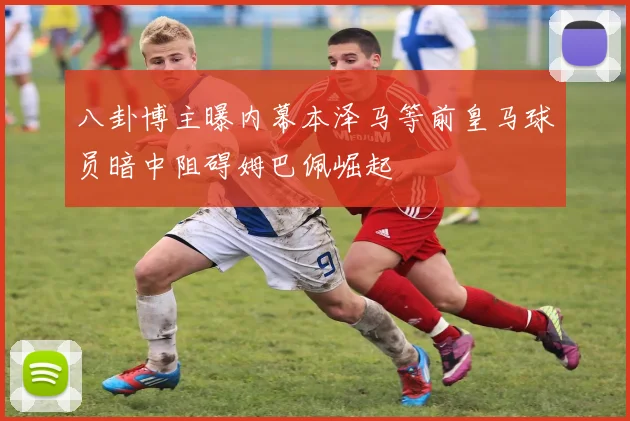 八卦博主曝内幕本泽马等前皇马球员暗中阻碍姆巴佩崛起