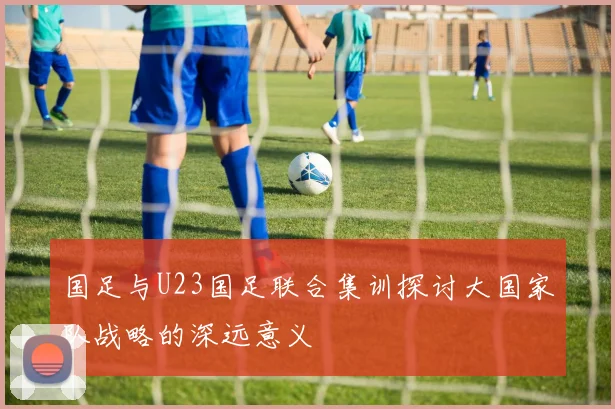 国足与U23国足联合集训探讨大国家队战略的深远意义