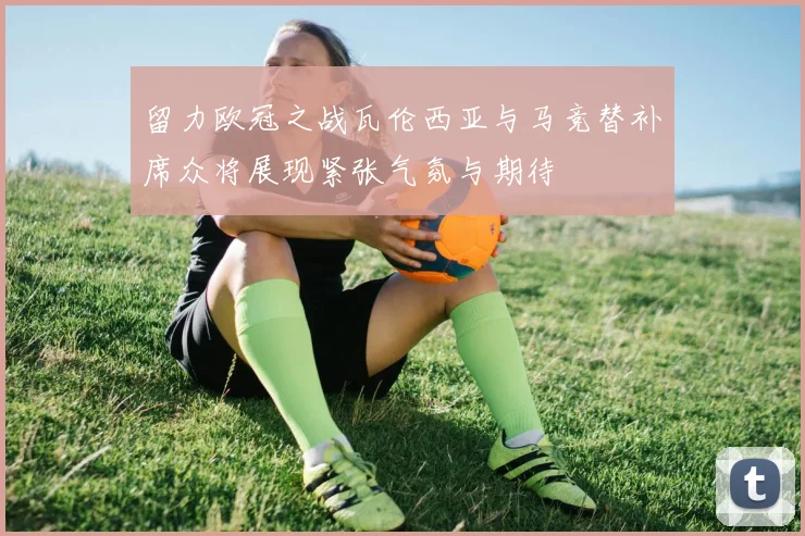 留力欧冠之战瓦伦西亚与马竞替补席众将展现紧张气氛与期待