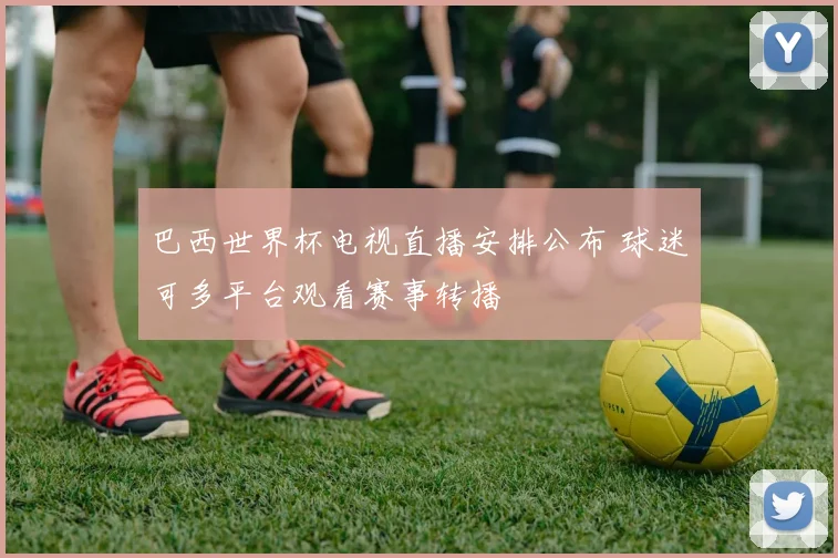 巴西世界杯电视直播安排公布 球迷可多平台观看赛事转播