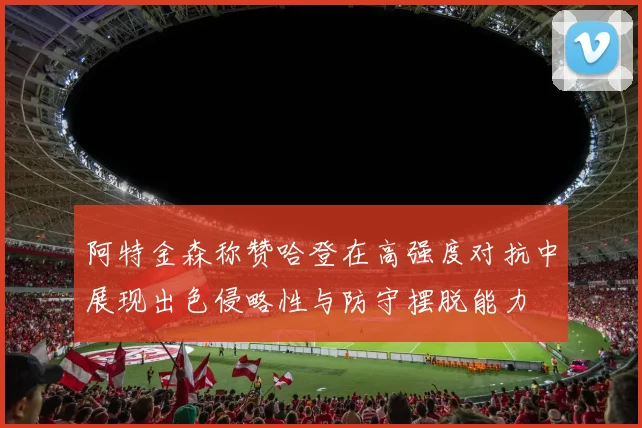 阿特金森称赞哈登在高强度对抗中展现出色侵略性与防守摆脱能力