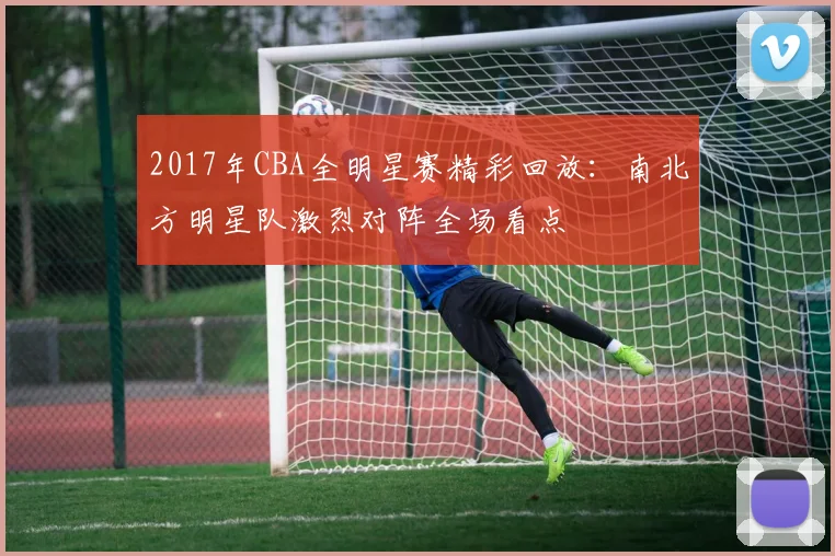 2017年CBA全明星赛精彩回放：南北方明星队激烈对阵全场看点