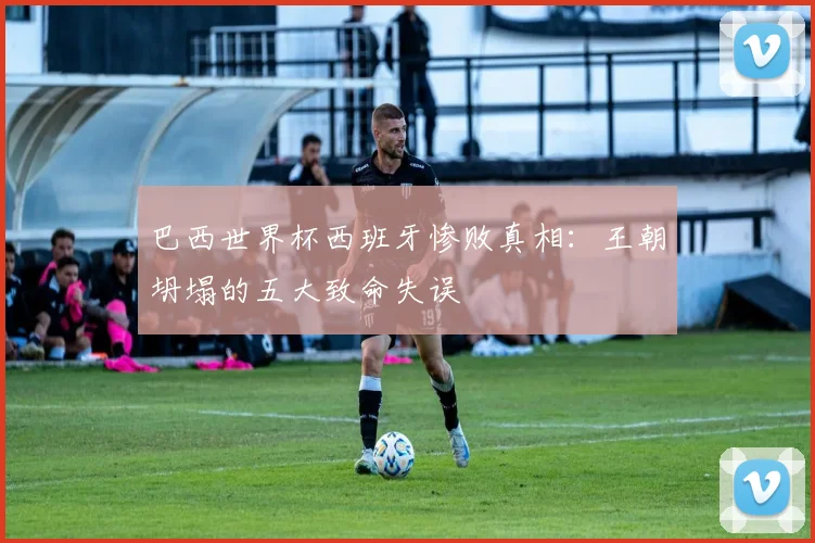 巴西世界杯西班牙惨败真相：王朝坍塌的五大致命失误