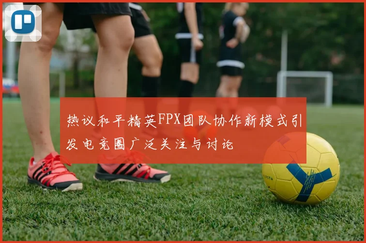 热议和平精英FPX团队协作新模式引发电竞圈广泛关注与讨论