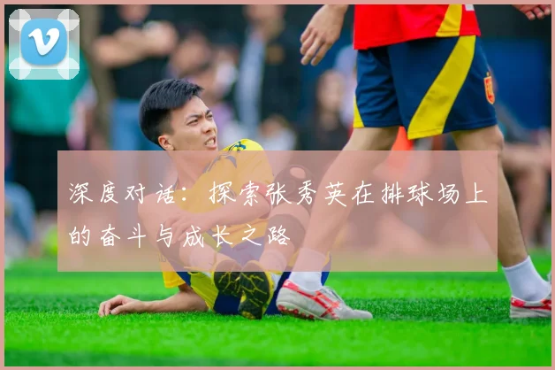 深度对话：探索张秀英在排球场上的奋斗与成长之路